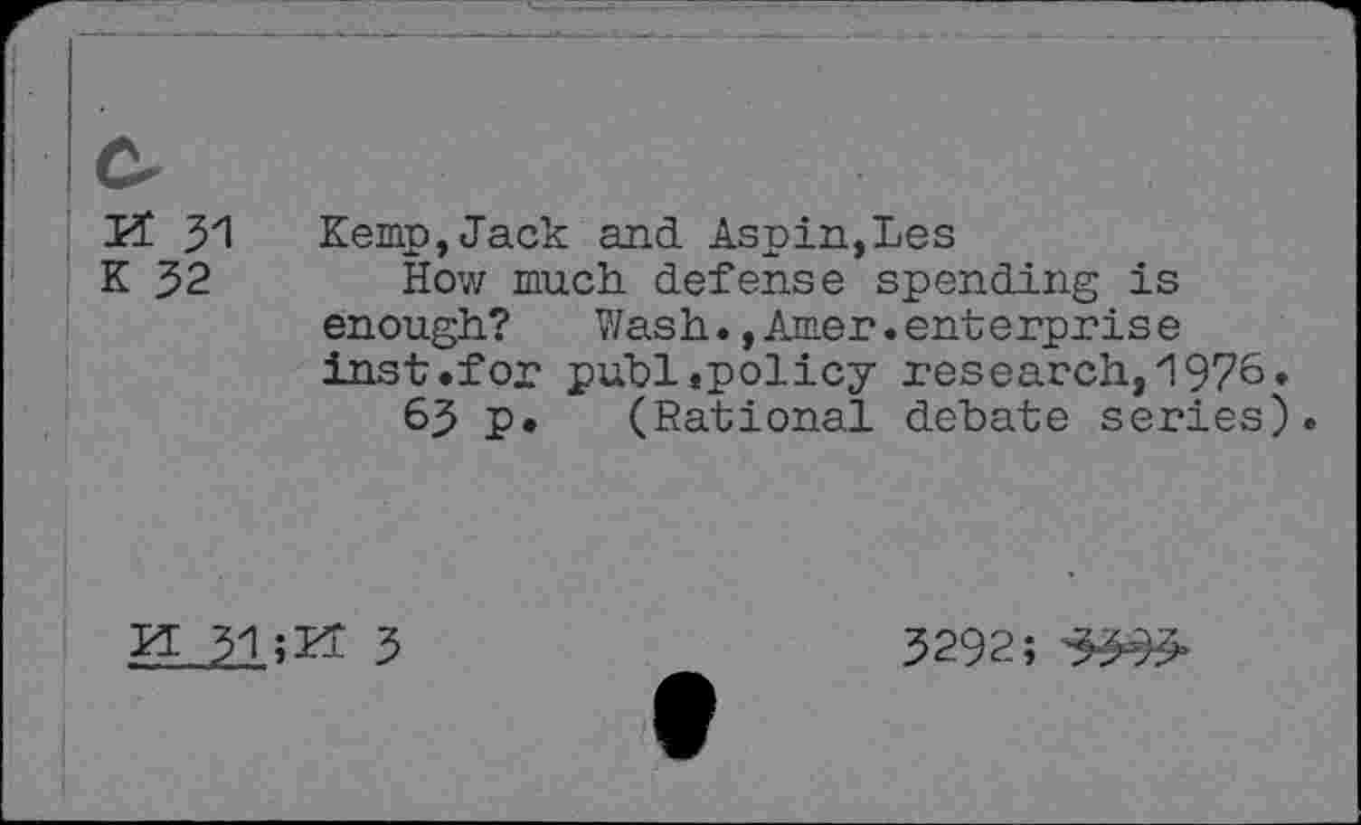 ﻿Cr rt 31
K 32
Kemp,Jack and Aspin,Les
How much defense spending is enough? Wash.,Amer.enterprise inst.fox* publ«policy research, 1976.
63 p. (Rational debate series).
Id 31	3
3292;